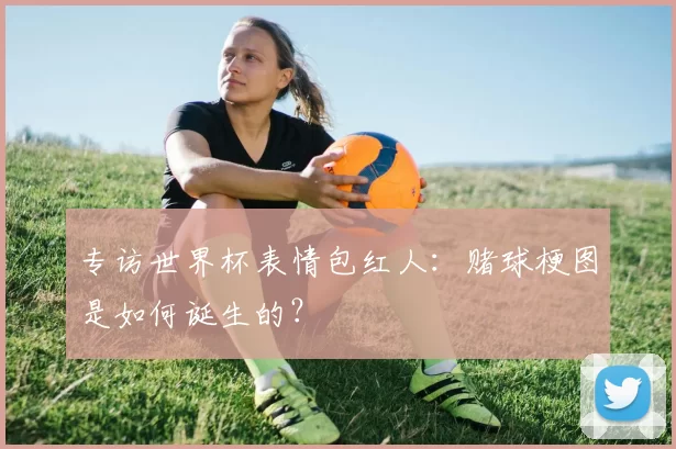 专访世界杯表情包红人：赌球梗图是如何诞生的？