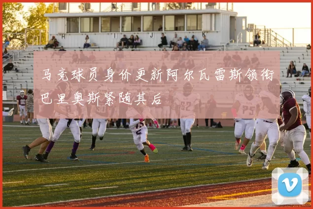 马竞球员身价更新阿尔瓦雷斯领衔巴里奥斯紧随其后