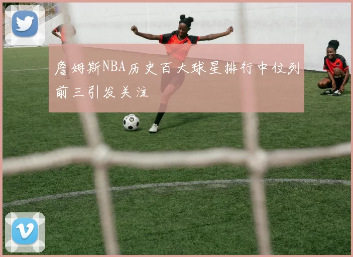 詹姆斯NBA历史百大球星排行中位列前三引发关注
