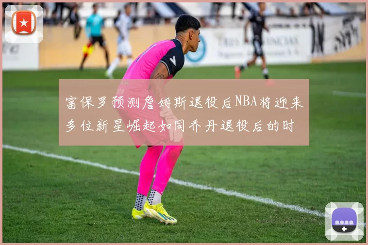 富保罗预测詹姆斯退役后NBA将迎来多位新星崛起如同乔丹退役后的时代