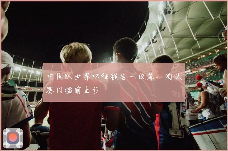 中国队世界杯征程告一段落,淘汰赛门槛前止步