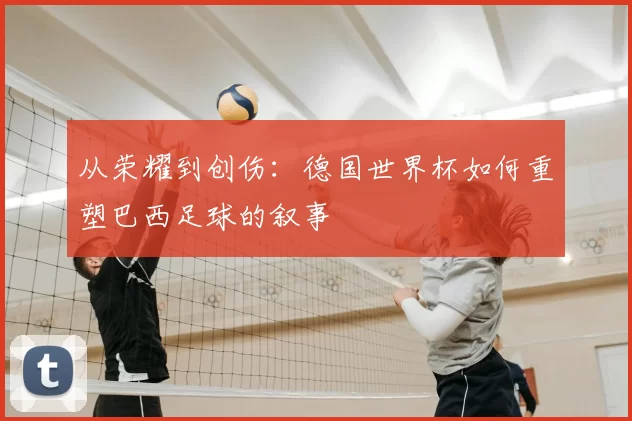 从荣耀到创伤:德国世界杯如何重塑巴西足球的叙事