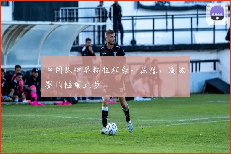 中国队世界杯征程告一段落,淘汰赛门槛前止步