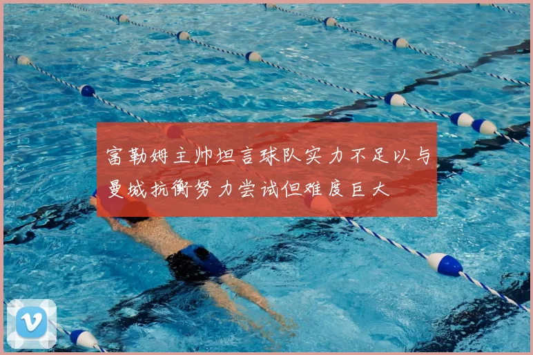富勒姆主帅坦言球队实力不足以与曼城抗衡努力尝试但难度巨大