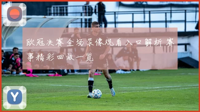 欧冠决赛全场录像观看入口解析 赛事精彩回放一览