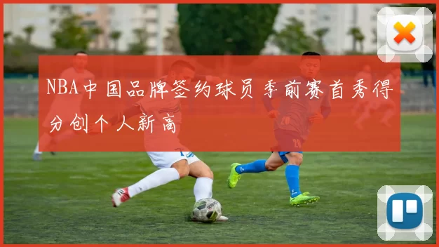 NBA中国品牌签约球员季前赛首秀得分创个人新高