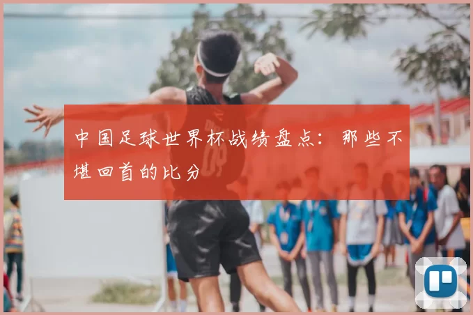 中国足球世界杯战绩盘点:那些不堪回首的比分