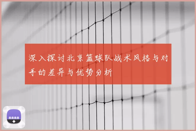 深入探讨北京篮球队战术风格与对手的差异与优势分析