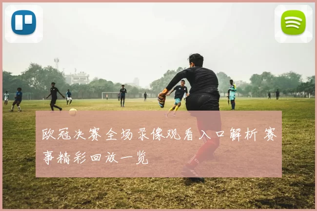 欧冠决赛全场录像观看入口解析 赛事精彩回放一览