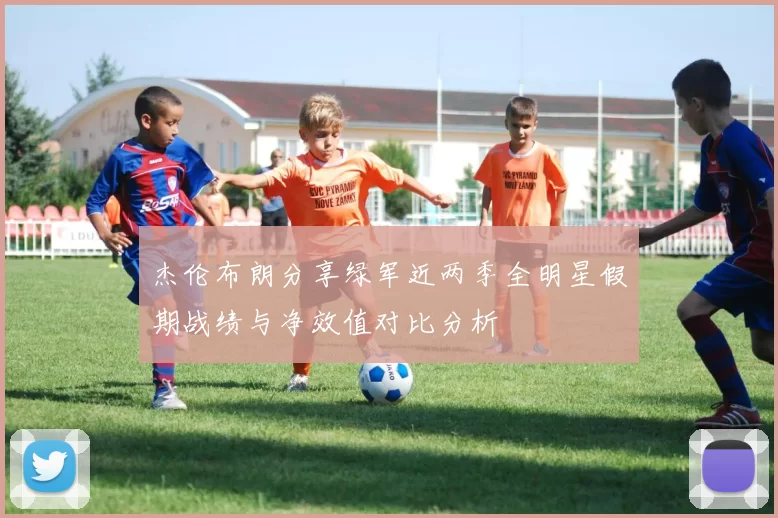 杰伦布朗分享绿军近两季全明星假期战绩与净效值对比分析