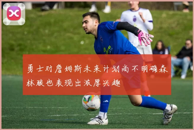 勇士对詹姆斯未来计划尚不明确森林狼也表现出浓厚兴趣
