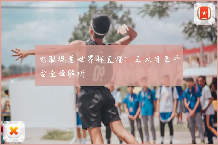 电脑观看世界杯直播:五大可靠平台全面解析
