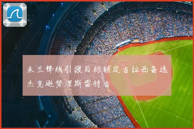 米兰锋线引援目标锁定吉拉西备选杰克逊努涅斯雷特吉