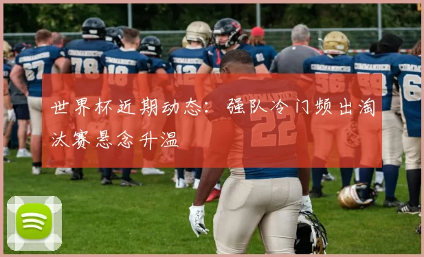 世界杯近期动态:强队冷门频出淘汰赛悬念升温