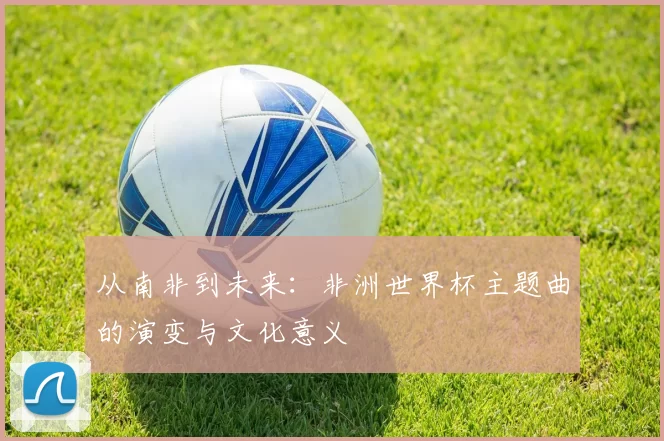 从南非到未来：非洲世界杯主题曲的演变与文化意义