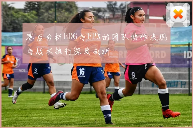 赛后分析EDG与FPX的团队协作表现与战术执行深度剖析