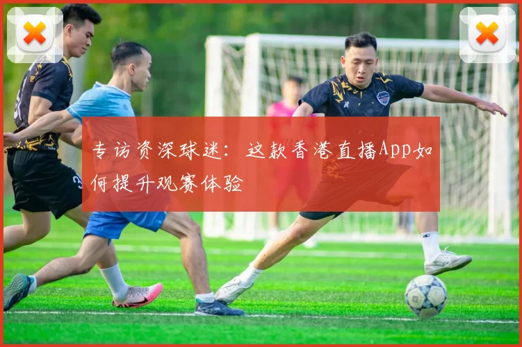 专访资深球迷：这款香港直播App如何提升观赛体验