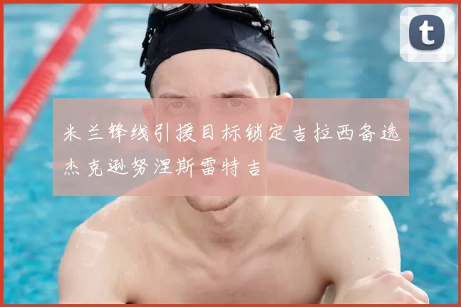 米兰锋线引援目标锁定吉拉西备选杰克逊努涅斯雷特吉