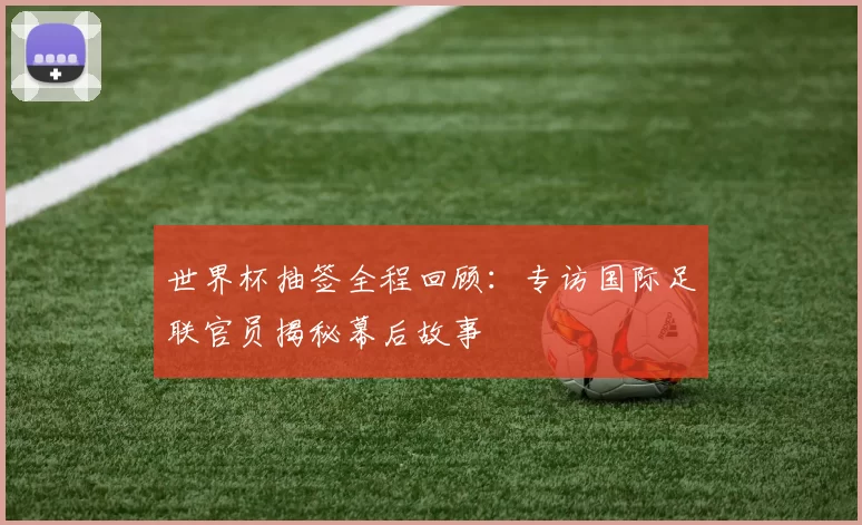 世界杯抽签全程回顾:专访国际足联官员揭秘幕后故事