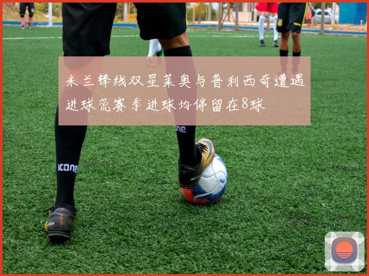 米兰锋线双星莱奥与普利西奇遭遇进球荒赛季进球均停留在8球
