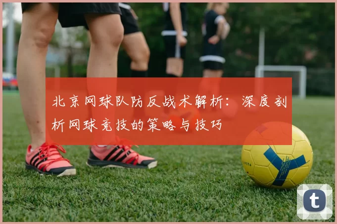 北京网球队防反战术解析:深度剖析网球竞技的策略与技巧