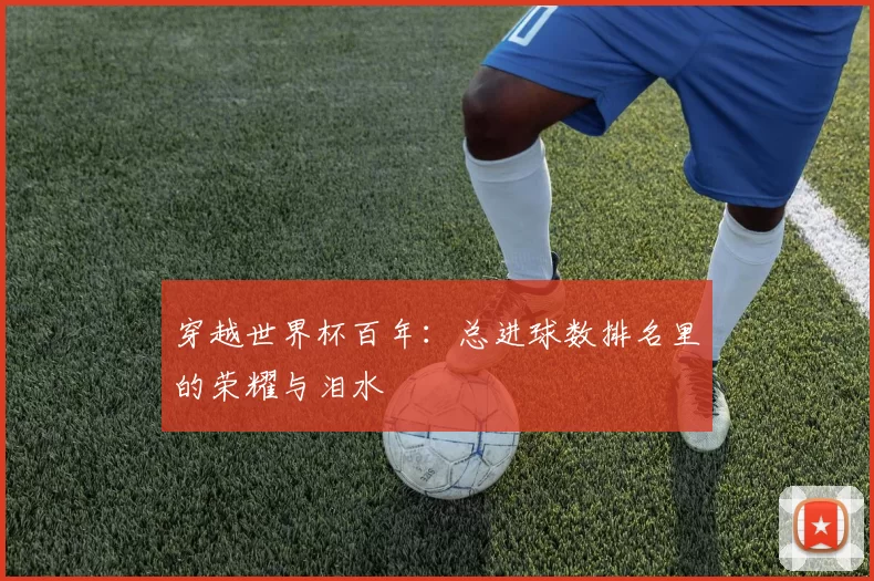 穿越世界杯百年:总进球数排名里的荣耀与泪水