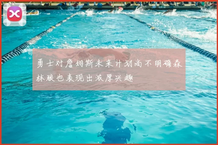 勇士对詹姆斯未来计划尚不明确森林狼也表现出浓厚兴趣