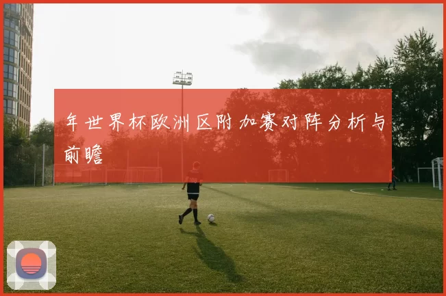 年世界杯欧洲区附加赛对阵分析与前瞻