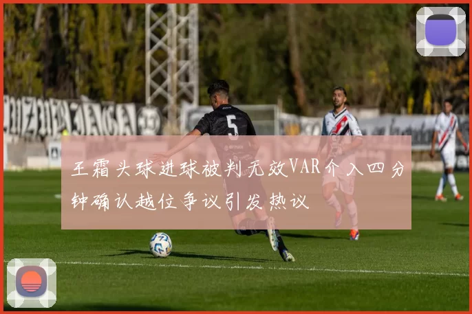 王霜头球进球被判无效VAR介入四分钟确认越位争议引发热议