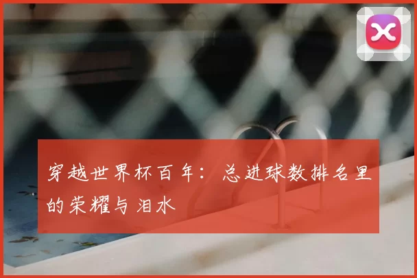 穿越世界杯百年:总进球数排名里的荣耀与泪水