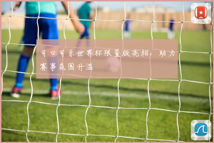 可口可乐世界杯限量版亮相,助力赛事氛围升温