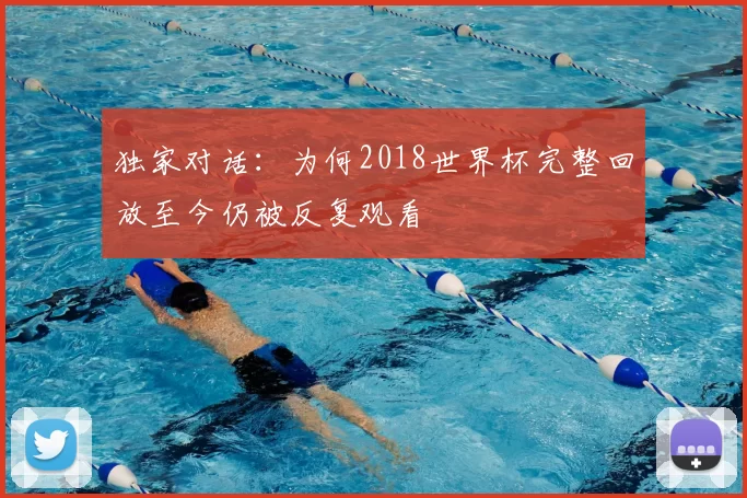 独家对话:为何2018世界杯完整回放至今仍被反复观看