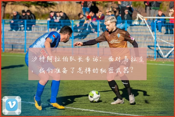 沙特阿拉伯队长专访:面对乌拉圭,我们准备了怎样的秘密武器?