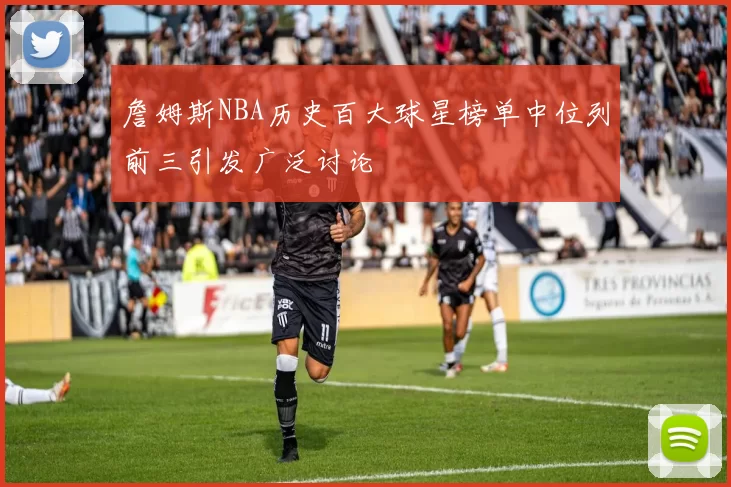 詹姆斯NBA历史百大球星榜单中位列前三引发广泛讨论