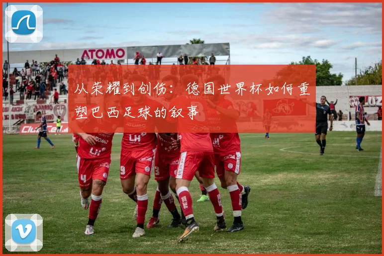 从荣耀到创伤:德国世界杯如何重塑巴西足球的叙事