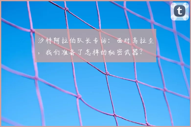 沙特阿拉伯队长专访:面对乌拉圭,我们准备了怎样的秘密武器?