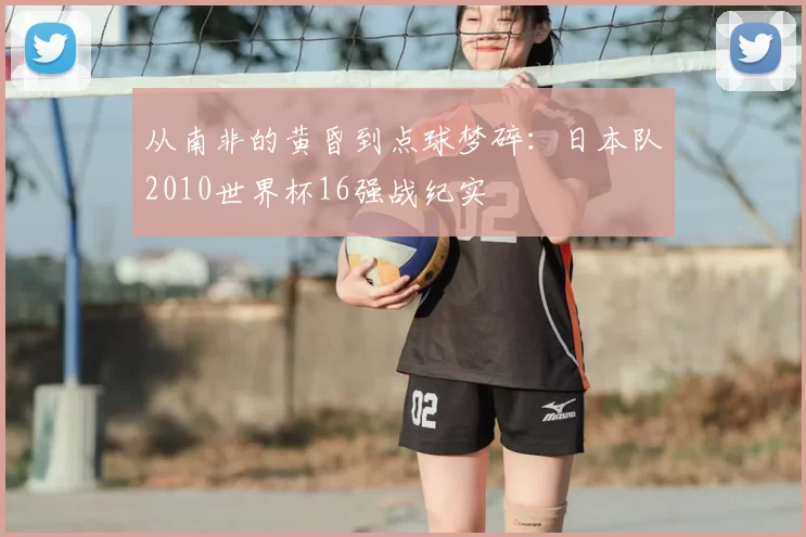 从南非的黄昏到点球梦碎:日本队2010世界杯16强战纪实
