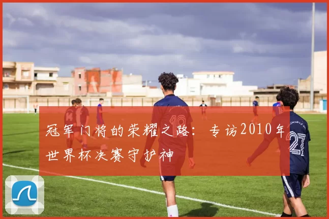 冠军门将的荣耀之路:专访2010年世界杯决赛守护神