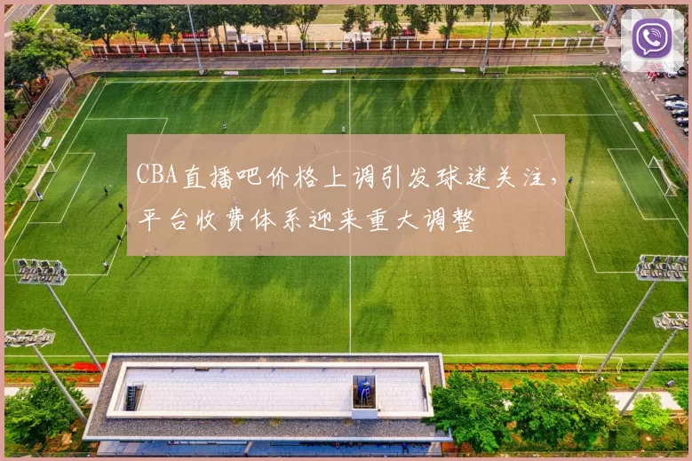 CBA直播吧价格上调引发球迷关注,平台收费体系迎来重大调整