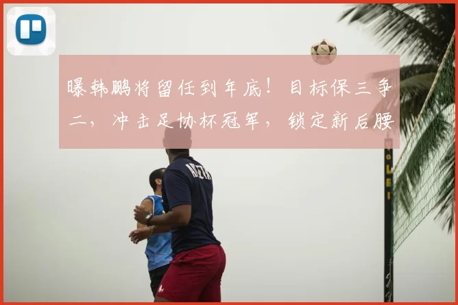 曝韩鹏将留任到年底!目标保三争二,冲击足协杯冠军,锁定新后腰