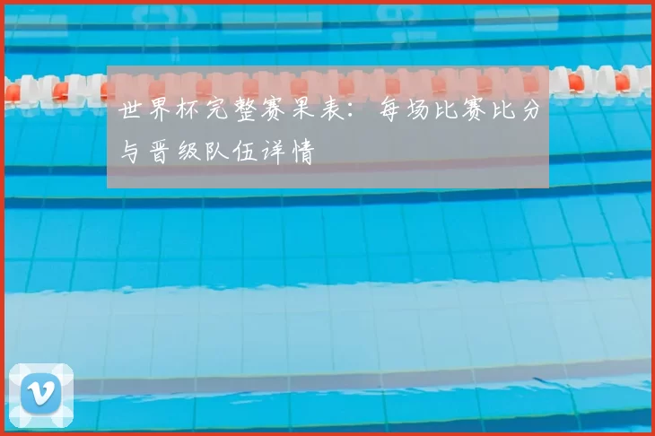 世界杯完整赛果表：每场比赛比分与晋级队伍详情