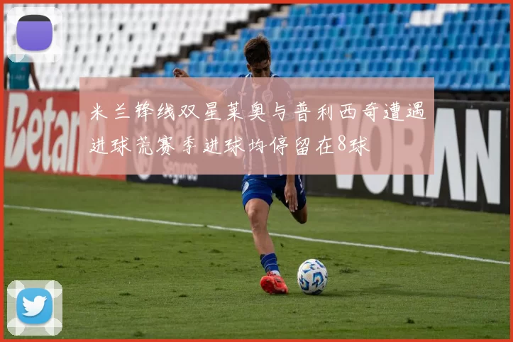 米兰锋线双星莱奥与普利西奇遭遇进球荒赛季进球均停留在8球