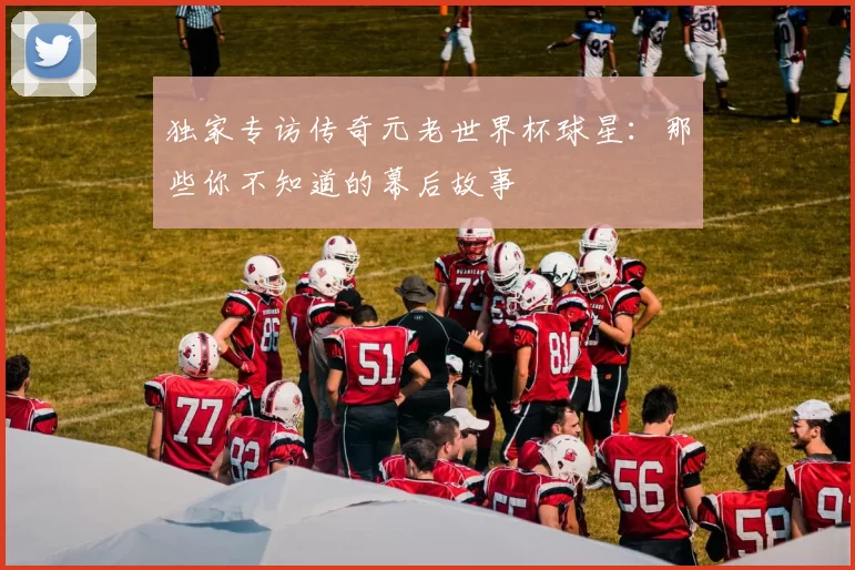 独家专访传奇元老世界杯球星：那些你不知道的幕后故事