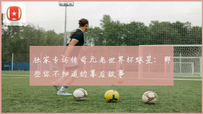 独家专访传奇元老世界杯球星:那些你不知道的幕后故事