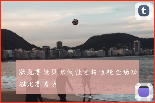 欧冠赛场贝尔倒挂金钩惊艳全场助推比赛看点