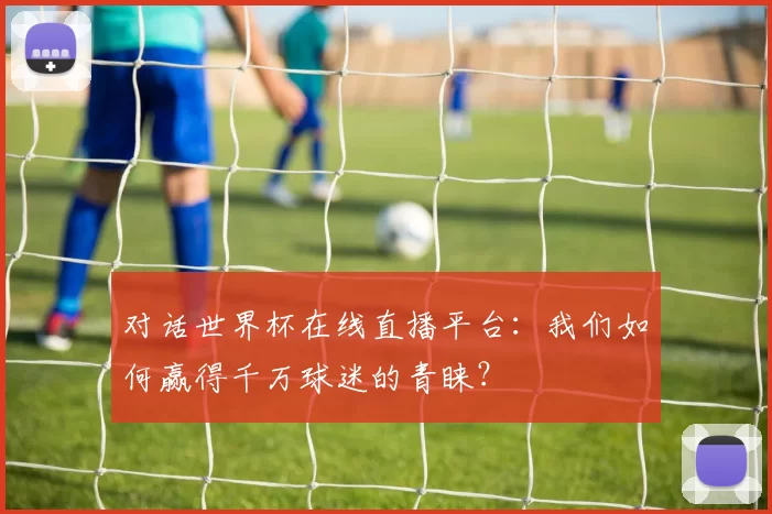 对话世界杯在线直播平台:我们如何赢得千万球迷的青睐?
