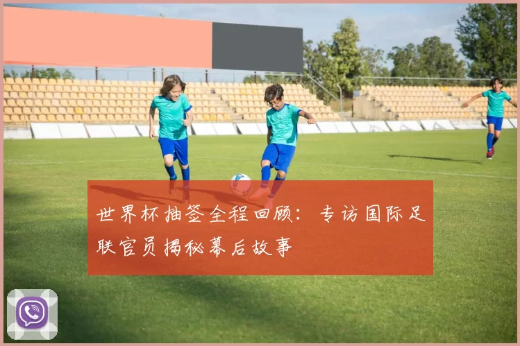 世界杯抽签全程回顾：专访国际足联官员揭秘幕后故事