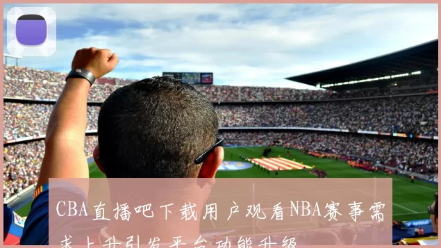 CBA直播吧下载用户观看NBA赛事需求上升引发平台功能升级