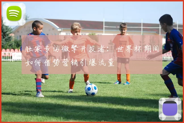 独家专访微擎开发者:世界杯期间如何借势营销引爆流量