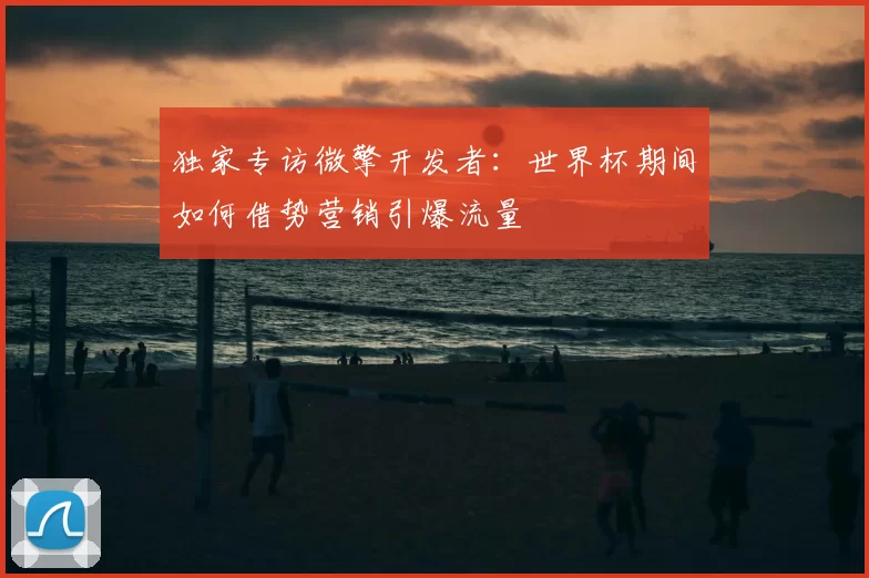 独家专访微擎开发者:世界杯期间如何借势营销引爆流量